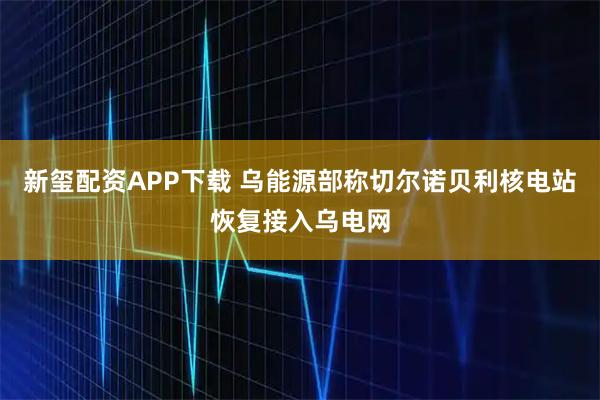 新玺配资APP下载 乌能源部称切尔诺贝利核电站恢复接入乌电网