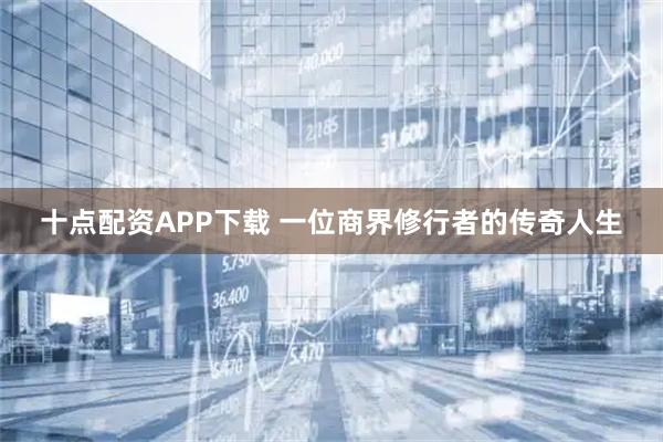 十点配资APP下载 一位商界修行者的传奇人生