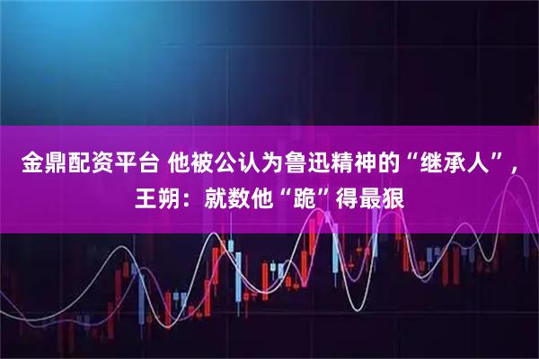 金鼎配资平台 他被公认为鲁迅精神的“继承人”，王朔：就数他“跪”得最狠