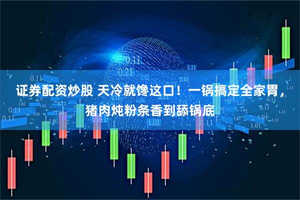 证券配资炒股 天冷就馋这口！一锅搞定全家胃，猪肉炖粉条香到舔锅底