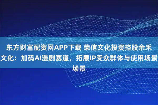 东方财富配资网APP下载 荣信文化投资控股余禾文化：加码AI漫剧赛道，拓展IP受众群体与使用场景