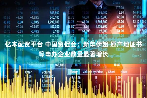 亿本配资平台 中国贸促会：新年伊始 原产地证书等申办企业数量显著增长