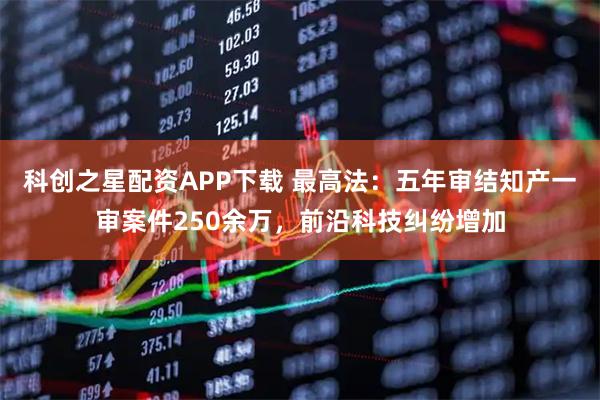科创之星配资APP下载 最高法：五年审结知产一审案件250余万，前沿科技纠纷增加
