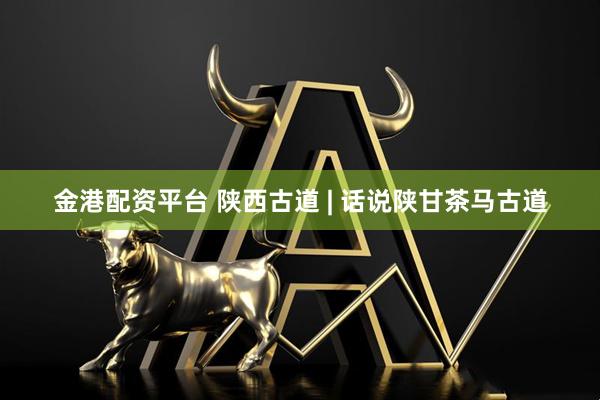 金港配资平台 陕西古道 | 话说陕甘茶马古道