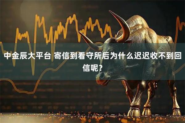 中金辰大平台 寄信到看守所后为什么迟迟收不到回信呢？