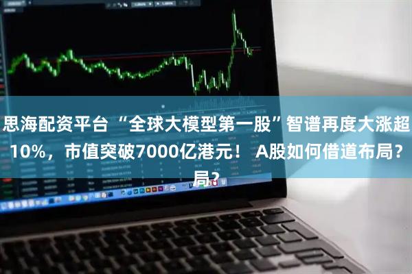 思海配资平台 “全球大模型第一股”智谱再度大涨超10%，市值突破7000亿港元！ A股如何借道布局？