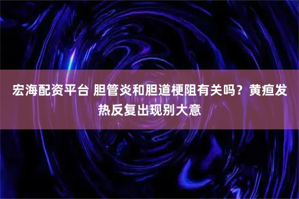 宏海配资平台 胆管炎和胆道梗阻有关吗？黄疸发热反复出现别大意