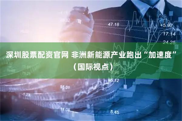 深圳股票配资官网 非洲新能源产业跑出“加速度”（国际视点）