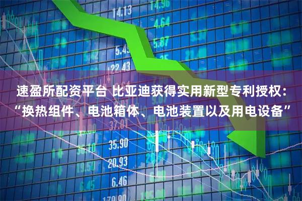 速盈所配资平台 比亚迪获得实用新型专利授权：“换热组件、电池箱体、电池装置以及用电设备”